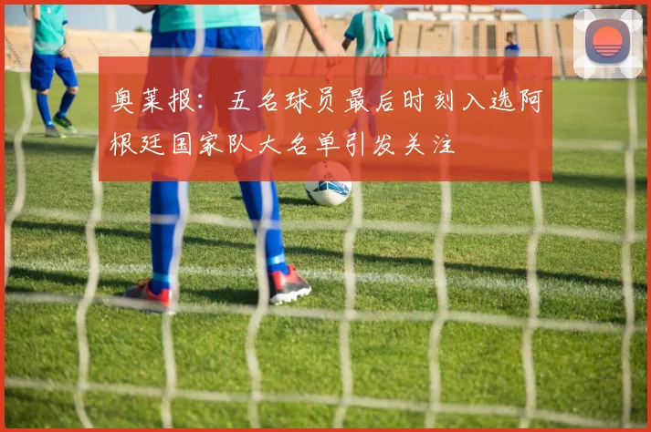奥莱报：五名球员最后时刻入选阿根廷国家队大名单引发关注