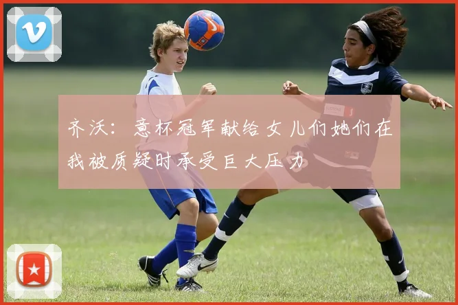 齐沃：意杯冠军献给女儿们她们在我被质疑时承受巨大压力