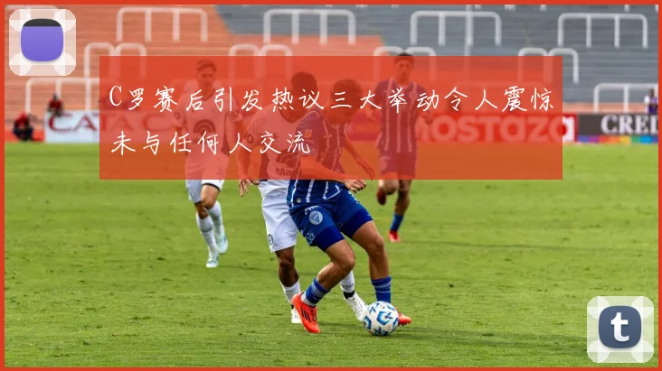 C罗赛后引发热议三大举动令人震惊未与任何人交流