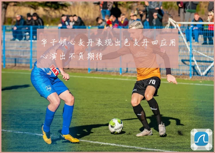 华子倾心麦丹表现出色麦丹回应用心演出不负期待