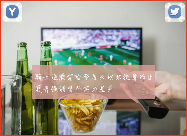 骑士逆袭需哈登与米切尔挺身而出夏普强调替补实力差异