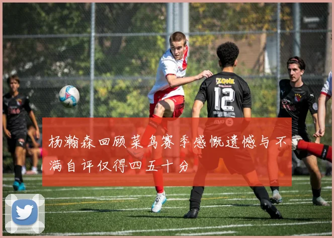 杨瀚森回顾菜鸟赛季感慨遗憾与不满自评仅得四五十分