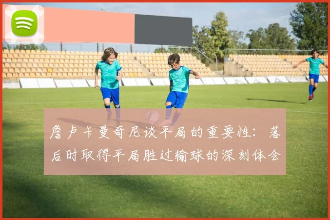 詹卢卡曼奇尼谈平局的重要性：落后时取得平局胜过输球的深刻体会