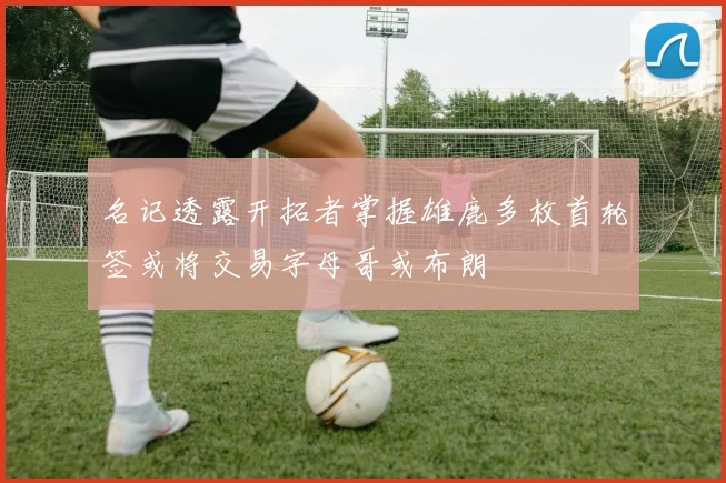 名记透露开拓者掌握雄鹿多枚首轮签或将交易字母哥或布朗