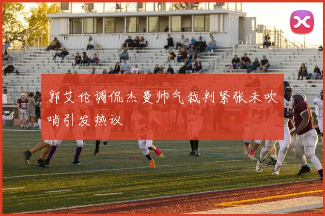 郭艾伦调侃杰曼帅气裁判紧张未吹哨引发热议