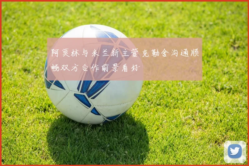阿莫林与米兰新主管克勒舍沟通顺畅双方合作前景看好